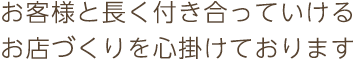 お客様と長く付き合っていけるお店づくりを心掛けております